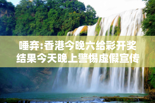 唾弃:香港今晚六给彩开奖结果今天晚上警惕虚假宣传-全面释义