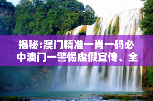 揭秘:澳门精准一肖一码必中澳门一警惕虚假宣传、全面解答与解释
