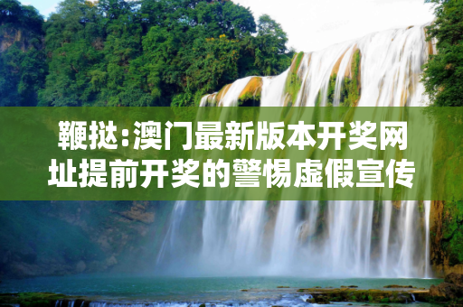 鞭挞:澳门最新版本开奖网址提前开奖的警惕虚假宣传、全面解答