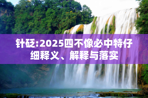 针砭:2025四不像必中特仔细释义、解释与落实