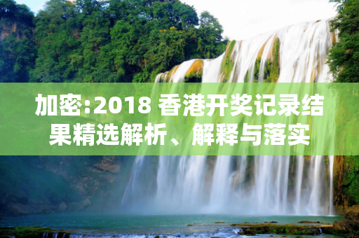 加密:2018 香港开奖记录结果精选解析、解释与落实