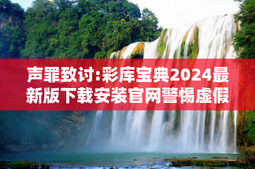 声罪致讨:彩库宝典2024最新版下载安装官网警惕虚假宣传-全面释义、解释与落实