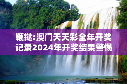 鞭挞:澳门天天彩全年开奖记录2024年开奖结果警惕虚假宣传-全面释义、解释与落实