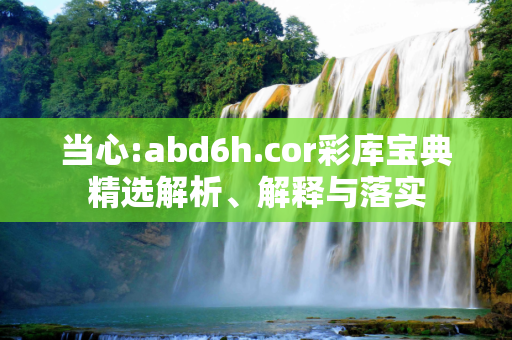 当心:abd6h.cor彩库宝典精选解析、解释与落实
