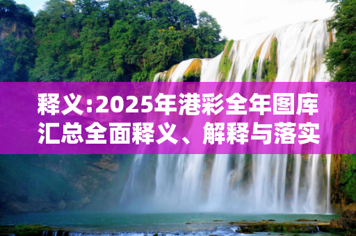 释义:2025年港彩全年图库汇总全面释义、解释与落实