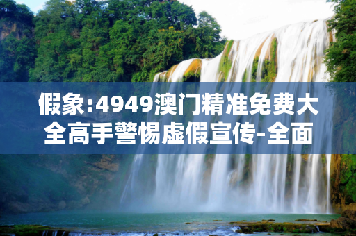 假象:4949澳门精准免费大全高手警惕虚假宣传-全面释义
