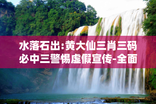 水落石出:黄大仙三肖三码必中三警惕虚假宣传-全面释义、解释与落实