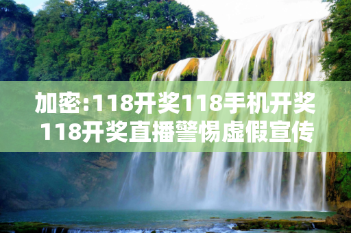 加密:118开奖118手机开奖118开奖直播警惕虚假宣传-全面释义、解释与落实