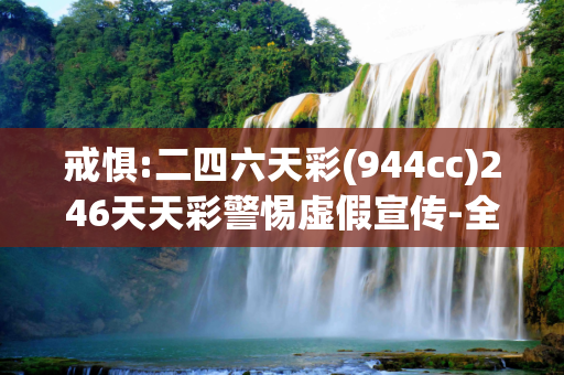 戒惧:二四六天彩(944cc)246天天彩警惕虚假宣传-全面释义