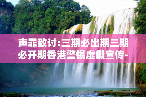 声罪致讨:三期必出期三期必开期香港警惕虚假宣传-全面释义、解释与落实