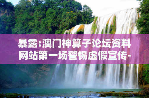 暴露:澳门神算子论坛资料网站第一场警惕虚假宣传-全面释义