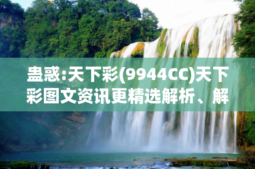 蛊惑:天下彩(9944CC)天下彩图文资讯更精选解析、解释与落实